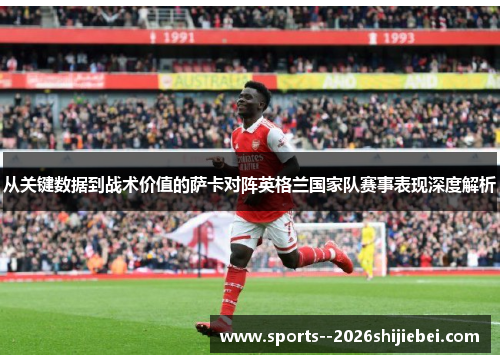从关键数据到战术价值的萨卡对阵英格兰国家队赛事表现深度解析