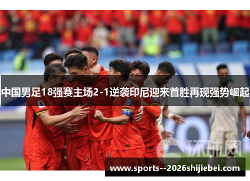 中国男足18强赛主场2-1逆袭印尼迎来首胜再现强势崛起