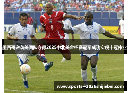 墨西哥逆袭美国队夺得2025中北美金杯赛冠军成功实现十冠伟业