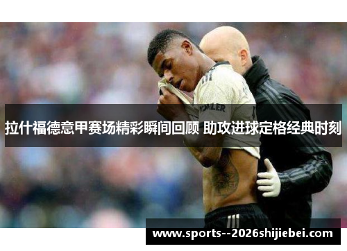 拉什福德意甲赛场精彩瞬间回顾 助攻进球定格经典时刻