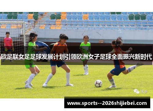 欧足联女足足球发展计划引领欧洲女子足球全面振兴新时代