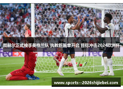 图赫尔正式接手英格兰队 执教新篇章开启 目标冲击2024欧洲杯