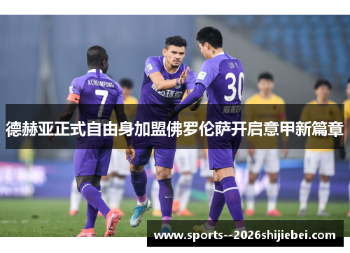 德赫亚正式自由身加盟佛罗伦萨开启意甲新篇章