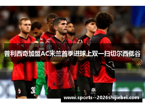 普利西奇加盟AC米兰首季进球上双一扫切尔西低谷 普利西奇加盟AC米兰首季进球上双一扫切尔西低谷