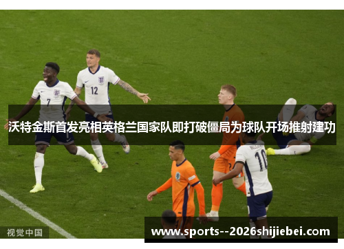 沃特金斯首发亮相英格兰国家队即打破僵局为球队开场推射建功