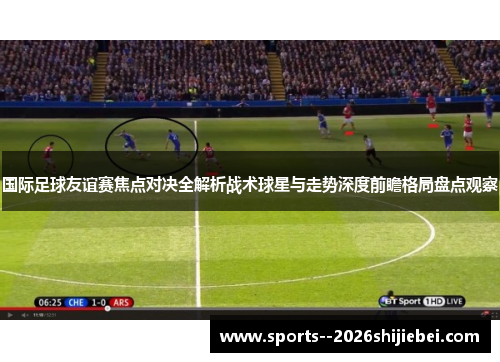国际足球友谊赛焦点对决全解析战术球星与走势深度前瞻格局盘点观察 国际足球友谊赛焦点对决全解析战术球星与走势深度前瞻格局盘点观察