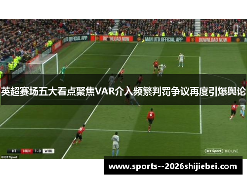 英超赛场五大看点聚焦VAR介入频繁判罚争议再度引爆舆论 英超赛场五大看点聚焦VAR介入频繁判罚争议再度引爆舆论
